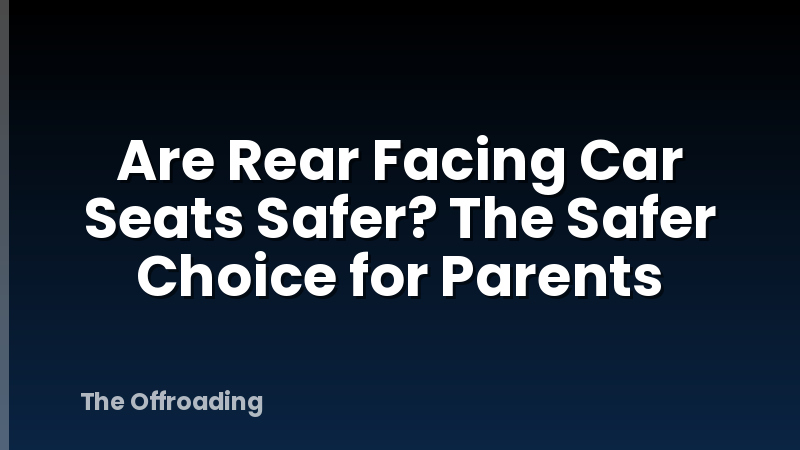 Are Rear Facing Car Seats Safer? The Safer Choice for Parents