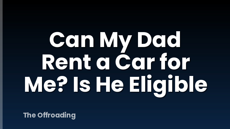 Can My Dad Rent a Car for Me? Is He Eligible
