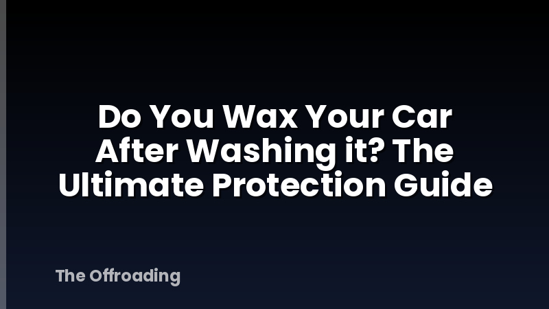 Do You Wax Your Car After Washing it? The Ultimate Protection Guide