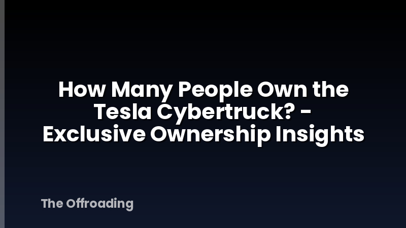 How Many People Own the Tesla Cybertruck? - Exclusive Ownership Insights