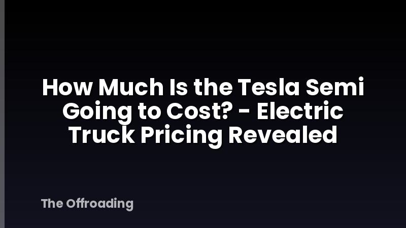 How Much Is the Tesla Semi Going to Cost? - Electric Truck Pricing Revealed