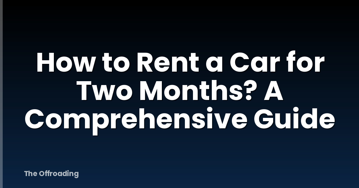 How to Rent a Car for Two Months? A Comprehensive Guide