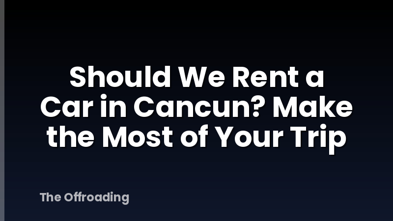 Should We Rent a Car in Cancun? Make the Most of Your Trip
