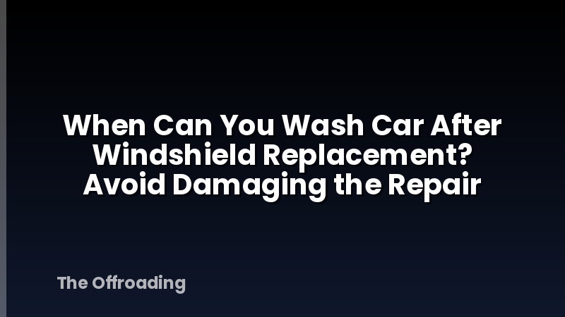 When Can You Wash Car After Windshield Replacement? Avoid Damaging the Repair