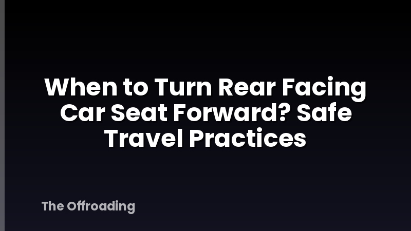 When to Turn Rear Facing Car Seat Forward? Safe Travel Practices