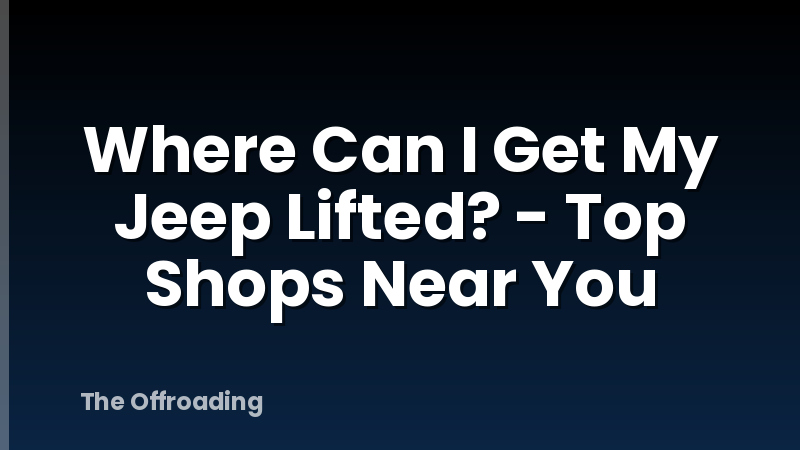 Where Can I Get My Jeep Lifted? - Top Shops Near You